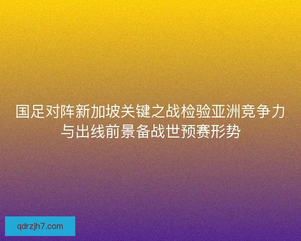 国足对阵新加坡关键之战检验亚洲竞争力与出线前景备战世预赛形势