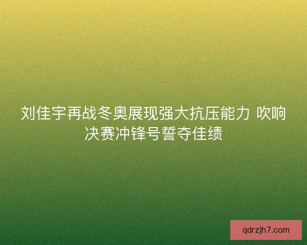 刘佳宇再战冬奥展现强大抗压能力 吹响决赛冲锋号誓夺佳绩