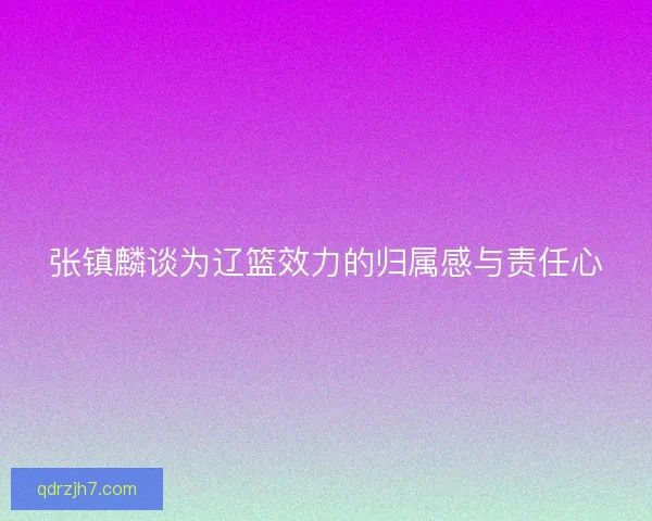 张镇麟谈为辽篮效力的归属感与责任心