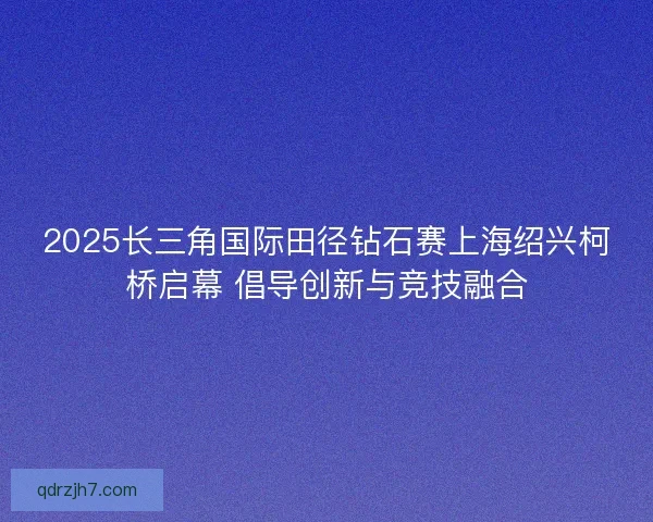 2025长三角国际田径钻石赛上海绍兴柯桥启幕 倡导创新与竞技融合 2025长三角国际田径钻石赛上海绍兴柯桥启幕 倡导创新与竞技融合
