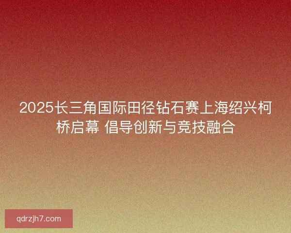 2025长三角国际田径钻石赛上海绍兴柯桥启幕 倡导创新与竞技融合