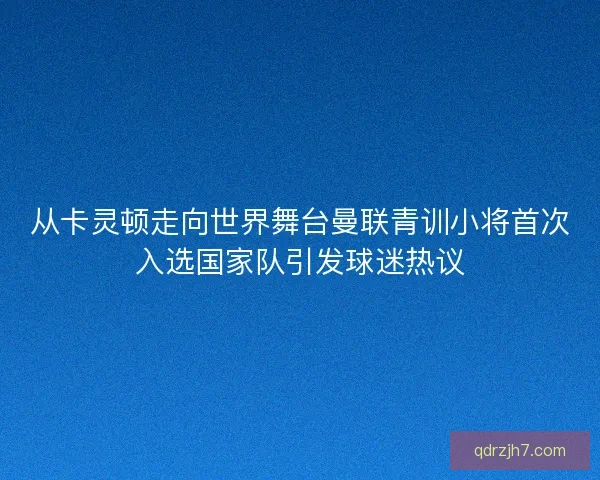 从卡灵顿走向世界舞台曼联青训小将首次入选国家队引发球迷热议