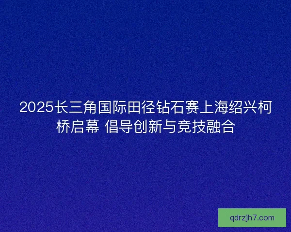 2025长三角国际田径钻石赛上海绍兴柯桥启幕 倡导创新与竞技融合