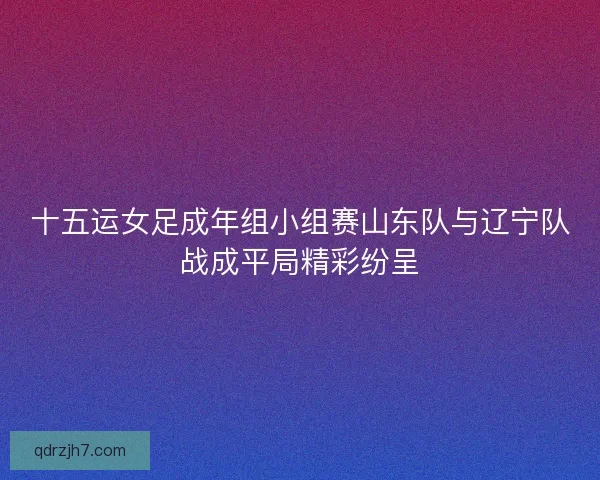 十五运女足成年组小组赛山东队与辽宁队战成平局精彩纷呈