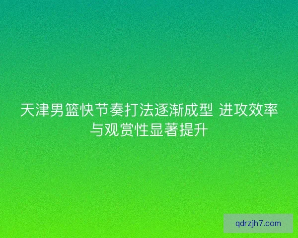 天津男篮快节奏打法逐渐成型 进攻效率与观赏性显著提升